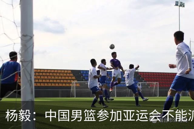 杨毅：中国男篮参加亚运会不能派二队或青年队打 必须要全力争冠